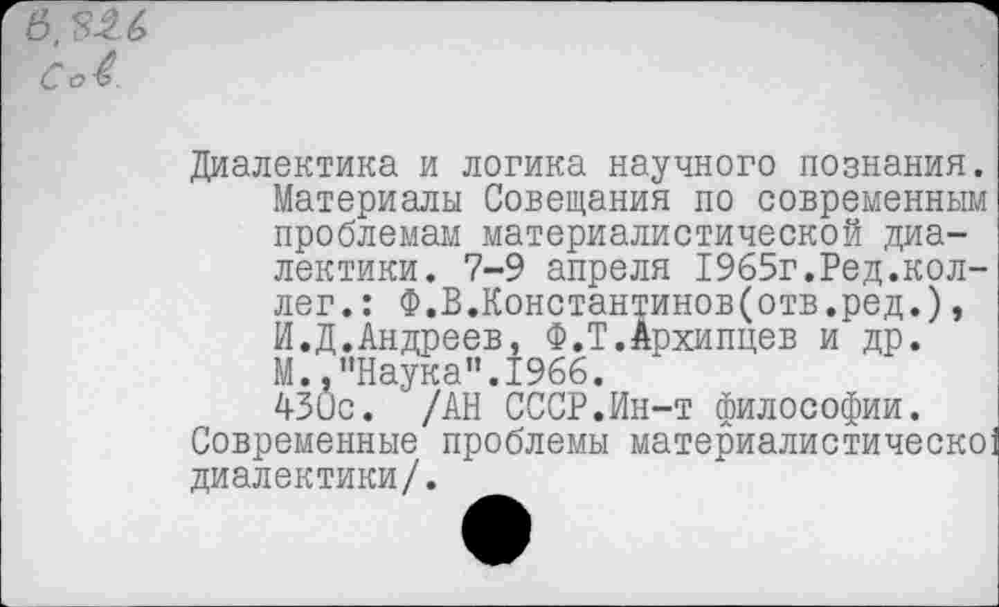 ﻿в. $2.6 Со4.
Диалектика и логика научного познания. Материалы Совещания по современным проблемам материалистической диалектики. 7-9 апреля 1965г.Ред.коллег. : Ф.В.Константинов(отв.ред.), И.Д.Андреев, Ф.Т.Архипцев и др. М. .’’Наука’’.1966. 430с. /АН СССР.Ин-т философии.
Современные проблемы материалистическо диалектики/.